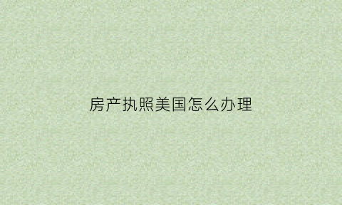 房产执照美国怎么办理(美国房产证)