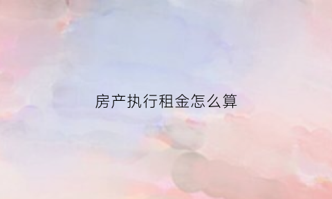 房产执行租金怎么算(执行房产要扣除多少房租)