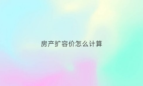 房产扩容价怎么计算(扩容单价怎么算的)