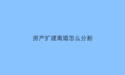 房产扩建离婚怎么分割(房屋扩建什么意思)