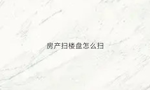 房产扫楼盘怎么扫(房产扫楼是什么意思)
