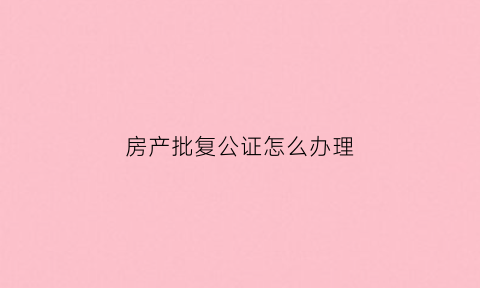 房产批复公证怎么办理(房产证批文)
