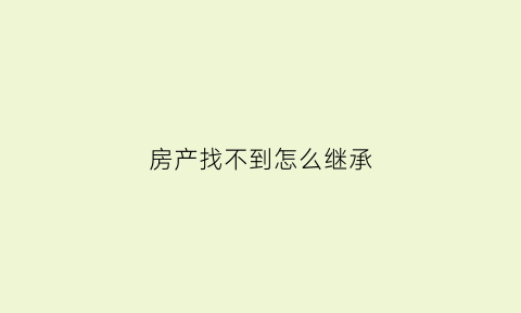 房产找不到怎么继承(房产找不到怎么继承给孩子)