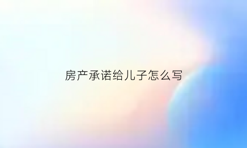 房产承诺给儿子怎么写(房产承诺给妻子一半的承诺书)