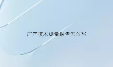 房产技术测量报告怎么写(房产测绘技术报告)