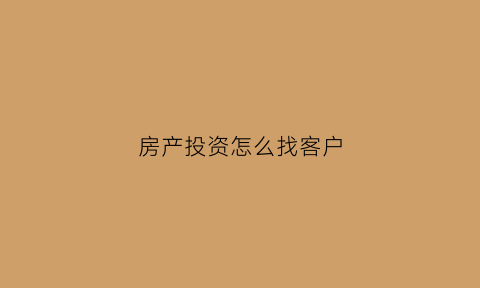 房产投资怎么找客户(买房怎么找客户资源)