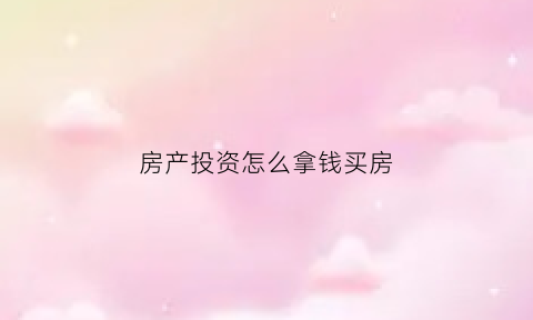 房产投资怎么拿钱买房(如何房产投资)