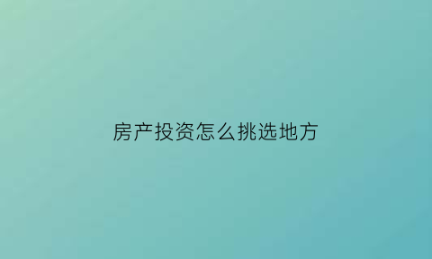 房产投资怎么挑选地方(如何选择房产投资)