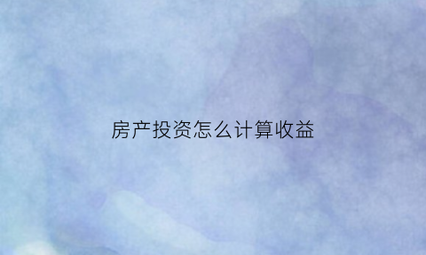 房产投资怎么计算收益(房产投资收益计算公式)