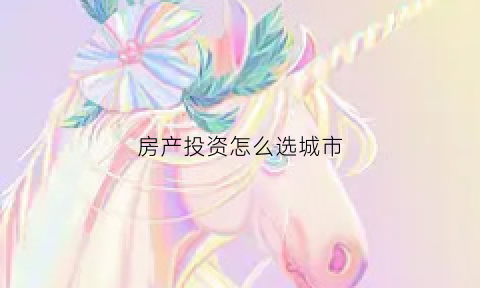房产投资怎么选城市(房子投资城市)