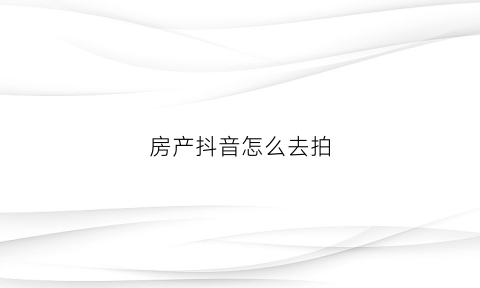 房产抖音怎么去拍(如何拍房产抖音如何吸粉)