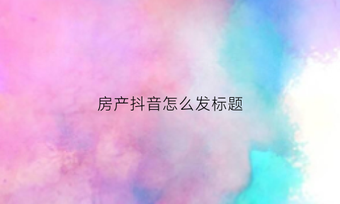 房产抖音怎么发标题(抖音发房子配啥文字好)