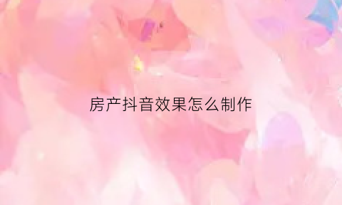 房产抖音效果怎么制作(房产抖音怎么写标题最引人注目)