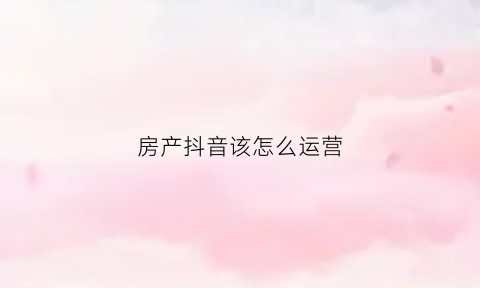 房产抖音该怎么运营