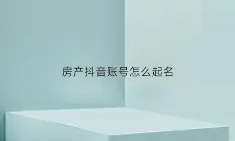 房产抖音账号怎么起名(房产类抖音号的名称)