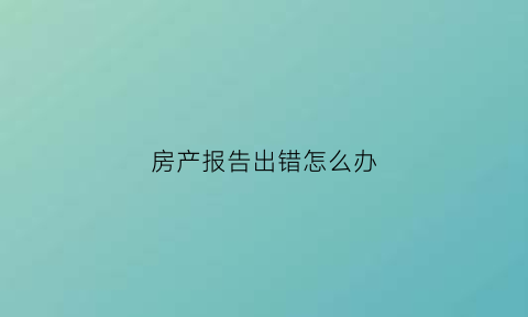 房产报告出错怎么办(房产信息有误怎么处理)