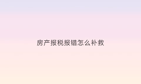 房产报税报错怎么补救(房产税申报错了已扣费怎么办)