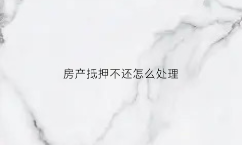 房产抵押不还怎么处理(房产抵押不还怎么处理呢)