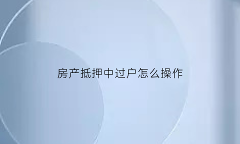 房产抵押中过户怎么操作(抵押房子过户手续)