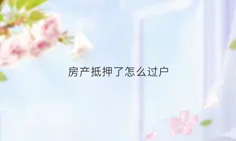 房产抵押了怎么过户(如果房产抵押了还能过户吗)