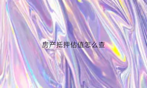 房产抵押估值怎么查(房屋抵押怎么估价)