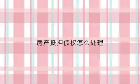房产抵押债权怎么处理(房产抵押债权怎么处理好)