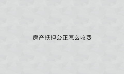房产抵押公正怎么收费(房产抵押公证费用多少)