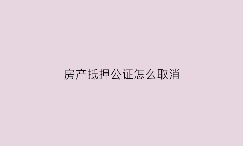 房产抵押公证怎么取消(房屋抵押公证流程)