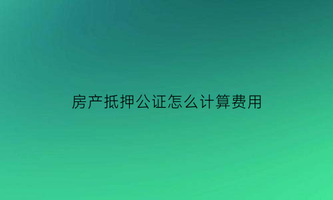 房产抵押公证怎么计算费用(房屋抵押公证流程)