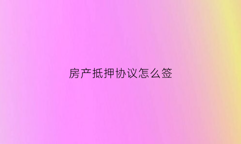 房产抵押协议怎么签(房产抵押协议怎么写)