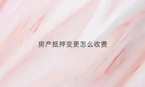 房产抵押变更怎么收费(房产抵押变更手续)