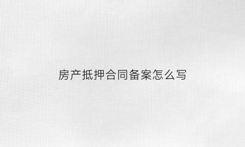 房产抵押合同备案怎么写(房产抵押合同备案怎么写才有效)