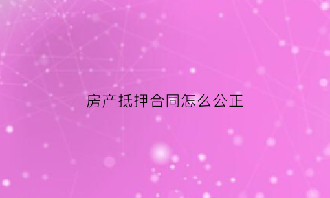 房产抵押合同怎么公正(房屋抵押合同公证)