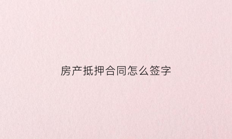 房产抵押合同怎么签字(房产抵押合同范文)
