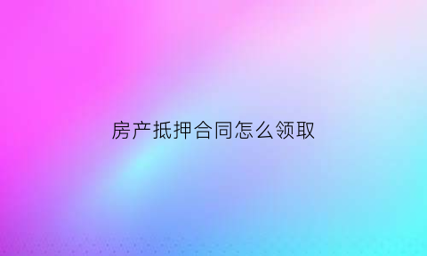 房产抵押合同怎么领取(房产抵押合同怎么领取的)