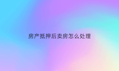 房产抵押后卖房怎么处理(房子抵押后卖了房子算诈骗吗)