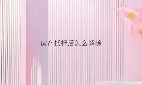 房产抵押后怎么解除(房产抵押后如何解压)