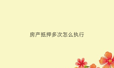 房产抵押多次怎么执行(房屋多次抵押)