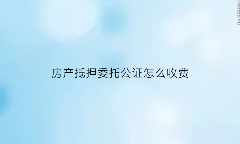 房产抵押委托公证怎么收费(房屋抵押委托公证书流程)