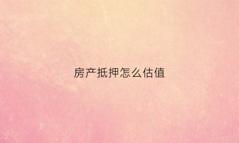 房产抵押怎么估值(房产抵押估值计算)