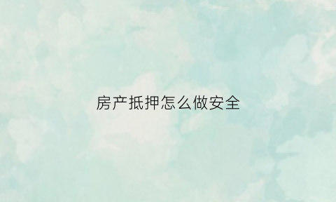 房产抵押怎么做安全(房产抵押流程及注意事项)
