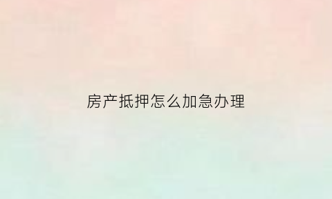 房产抵押怎么加急办理(房子抵押加急要多少钱)