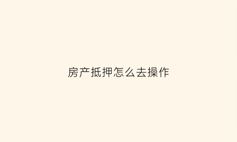 房产抵押怎么去操作(房产抵押怎么办理手续)