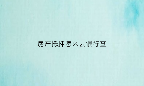 房产抵押怎么去银行查(房产抵押怎么去银行查征信)