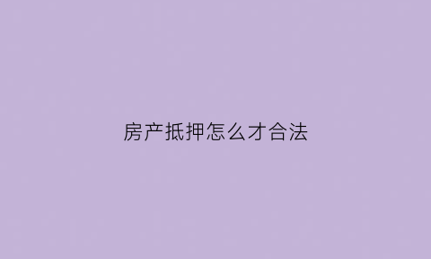 房产抵押怎么才合法(房产抵押怎么办理手续)