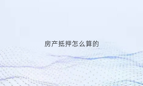 房产抵押怎么算的(房产抵押怎么算的利息)