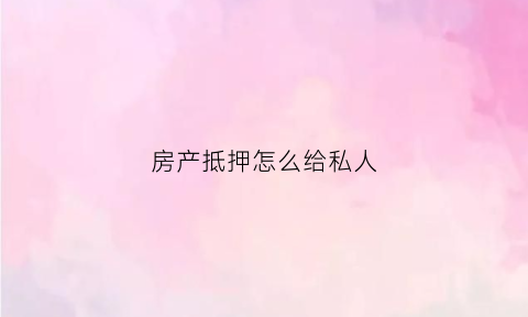 房产抵押怎么给私人(房产抵押贷款给私人流程)