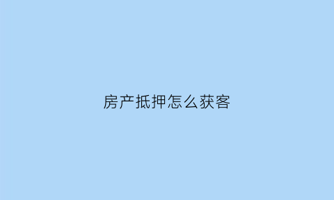 房产抵押怎么获客(房产抵押渠道)