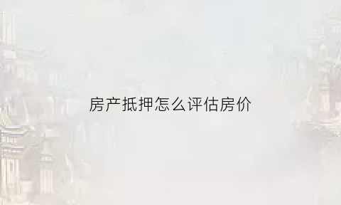 房产抵押怎么评估房价(抵押房子怎么评估价格)