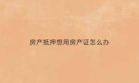 房产抵押想用房产证怎么办(房产证抵押了需要用房产证怎么办)